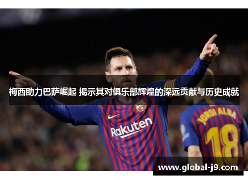梅西助力巴萨崛起 揭示其对俱乐部辉煌的深远贡献与历史成就