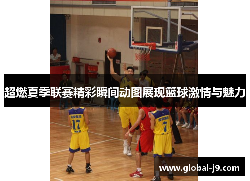 超燃夏季联赛精彩瞬间动图展现篮球激情与魅力