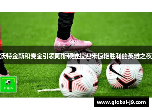 沃特金斯和麦金引领阿斯顿维拉迎来惊艳胜利的英雄之夜