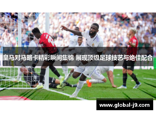 皇马对马略卡精彩瞬间集锦 展现顶级足球技艺与绝佳配合