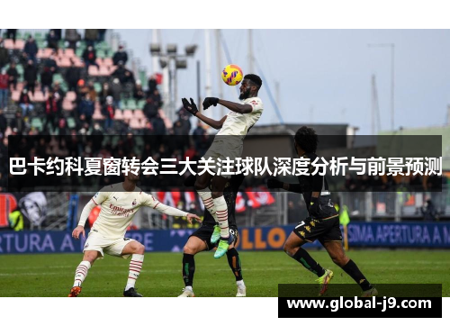 巴卡约科夏窗转会三大关注球队深度分析与前景预测