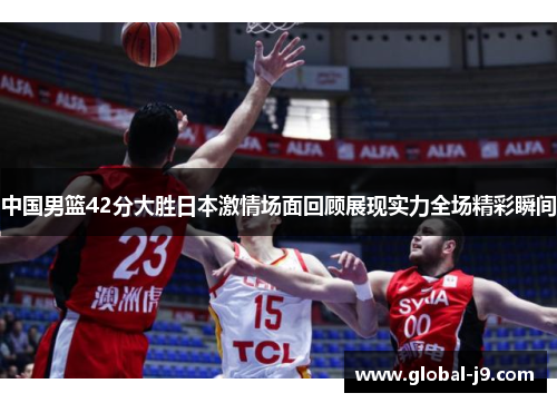 中国男篮42分大胜日本激情场面回顾展现实力全场精彩瞬间
