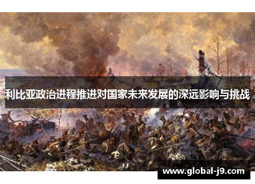 利比亚政治进程推进对国家未来发展的深远影响与挑战