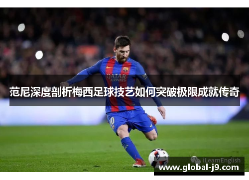 范尼深度剖析梅西足球技艺如何突破极限成就传奇