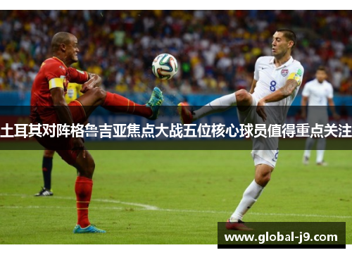 土耳其对阵格鲁吉亚焦点大战五位核心球员值得重点关注